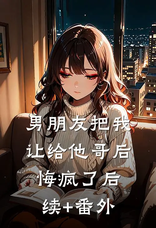 男朋友把我让给他哥后，悔疯了后续+番外