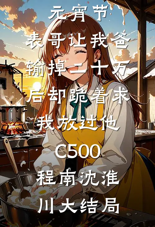 元宵节，表哥让我爸输掉二十万后却跪着求我放过他C500程南沈淮川大结局
