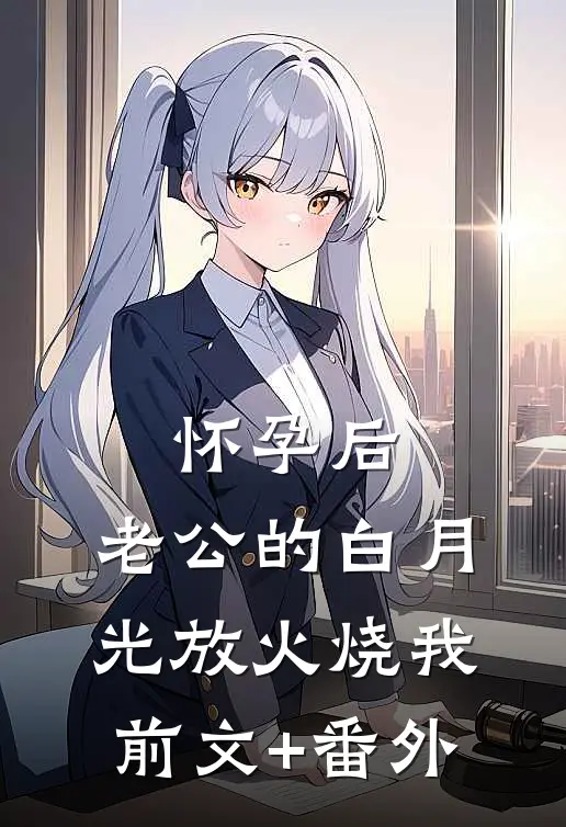 怀孕后，老公的白月光放火烧我前文+番外