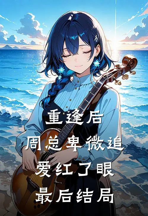 重逢后，周总卑微追爱红了眼最后结局