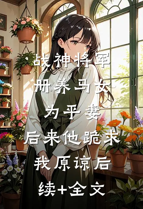 战神将军册养马女为平妻，后来他跪求我原谅后续+全文
