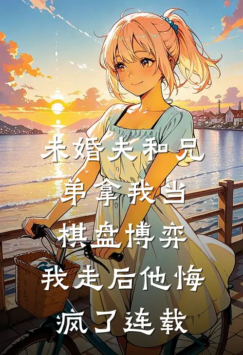 未婚夫和兄弟拿我当棋盘博弈，我走后他悔疯了连载