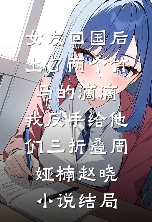 女友回国后上了两个竹马的滴滴，我反手给他们三折叠周娅楠赵晓小说结局